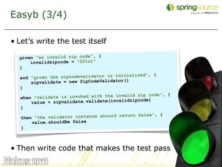 Easyb (3/4)

• Let’s write the test itself

  given "an invalid zip code", {
      invalidzipcode = "221o1"
  }
                                           ialized", {
  an d "given the zipcodevalidator is init
       zipvalidate = new ZipCodeValidator()
  }
                                           lid zip code", {
  wh en "validate is invoked with the inva
                                            zipcode)
       value = zipvalidate.validate(invalid
  }
                                         turn false", {
  th en "the validator instance should re
       value.shouldBe false
  }



• Then write code that makes the test pass
                                                              26
 