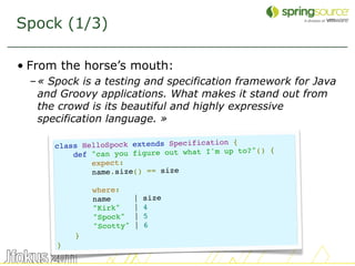 Spock (1/3)

• From the horse’s mouth:
 – « Spock is a testing and specification framework for Java
   and Groovy applications. What makes it stand out from
   the crowd is its beautiful and highly expressive
   specification language. »

                                            n {
      class HelloSpock extends Specificatio
                                                   () {
          def "can you figure out what I'm up to?"
              expect:
              name.size() == size

              where:
              name       |   size
              "Kirk"     |   4
              "Spock"    |   5
              "Scotty"   |   6
          }
      }
                                                               28
 