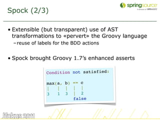 Spock (2/3)

• Extensible (but transparent) use of AST
  transformations to «pervert» the Groovy language
  – reuse of labels for the BDD actions


• Spock brought Groovy 1.7’s enhanced asserts

                Condition not satisfied:

                max(a, b) == c
                |   |  |  |  |
                3   1  3  |  2
                          false


                                                     29
 