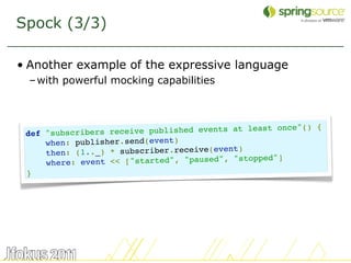 Spock (3/3)

• Another example of the expressive language
  – with powerful mocking capabilities



                                                         ce"() {
 def   "subscribers  receive published events at least on
       when: publisher.send(event)
                                             nt)
       then: (1.._) * subscriber.receive(eve
       where: even t << ["started", "paused", "stopped"]
 }




                                                                   30
 