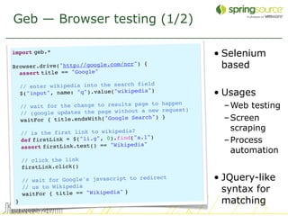 Geb — Browser testing (1/2)

import geb.*                                            • Selenium
  
Browser.drive("http://google.com/ncr
                                     ") {                 based
  assert title == "Google"
                                     field
  // enter wikipedia into the search
  $("input", name: "q").value("wikipe
                                      dia")
                                                        • Usages
  // wait for the change to results
                                    page to happen        – Web testing
                                     t a new request)
  // (google updates the page withou
  waitFor { title.endsWith("Google Se
                                      arch") }            – Screen
                                                            scraping
  // is the first link to wikipedia?
  def firstLink = $("li.g", 0).find("a
                                       .l")
                                      ia"
                                                          – Process
  assert firstLink.text() == "Wikiped
                                                            automation
  // click the link
  firstLink.click()

  // wait for Google's javascript to
                                     redirect           • JQuery-like
  // us to Wikipedia
  waitFor { title == "Wikipedia" }
                                                          syntax for
}                                                         matching
                                                                        31
 