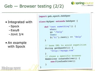 Geb — Browser testing (2/2)

                    import geb.spock.GebSpec
                     
• Integrated with   class MySpec extends GebSpec {
                     
  – Spock               def "test something"() {
  – EasyB                   when:
                            go "/help"
  – JUnit 3/4                then:
                             $("h1").text() == "Help"
                         }
• An example
                        // base URL to avoid repetition
  with Spock            String getBaseUrl() {
                            "http://myapp.com"
                        }
                        // chose a specific browser
                        WebDriver createDriver() {
                            new FirefoxDriver()
                        }
                    }
                                                          32
 
