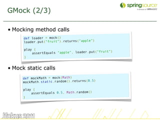 GMock (2/3)

• Mocking method calls
      def loader = mock()
      loader.put("fruit").returns("apple")

      play {
                                               uit")
          assertEquals "apple", loader.put("fr
      }


• Mock static calls
      def mockMath = mock(Math)
                                           )
      mockMath.static.random().returns(0.5

      play {
          assertEquals 0.5, Math.random()
      }




                                                       34
 