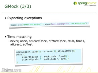 GMock (3/3)

• Expecting exceptions
                                                               exception")
   loader.put("throw exce ption").raises(RuntimeException, "an




• Time matching
  – never, once, atLeastOnce, atMostOnce, stub, times,
    atLeast, atMost

                                             tOnce()
        mockLoader.load(2).returns(3).atLeas
        play {
                                             2)
            assertEquals 3, mockLoader.load(
                                             2)
            assertEquals 3, mockLoader.load(
        }


                                                                             35
 