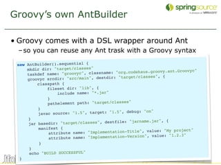 Groovy’s own AntBuilder

• Groovy comes with a DSL wrapper around Ant
 – so you can reuse any Ant trask with a Groovy syntax

 new AntBuilder().sequential {
     mkdir dir: "target/classes"                              vy.ant.Groovyc"
     taskdef name: "gro  ovyc", classname: "org.codehaus.groo
                                            "target/classes", {
     groovyc srcdir: "src/main", destdir:
          classpath {
              fileset dir: "lib", {
                   include name: "*.jar"
              }
              pathelement path: "target/classes"
          }
                                                debug: "on"
          javac source: "1.5", target: "1.5",
      }
                                                       me.jar", {
      jar basedi r: "target/classes", destfile: "jarna
          manifest {                                            "My project"
              attribute   name: "Implementation-Title", value:
                                                          value: "1.2.3"
               attrib ute name: "Implementation-Version",
           }
      }
      echo "BUILD SUCCESSFUL"
  }
                                                                                37
 