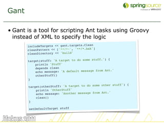 Gant

• Gant is a tool for scripting Ant tasks using Groovy
  instead of XML to specify the logic
       includeTargets << gant.targets.Clean
                                            ]
       cleanPattern << ['**/*~', '**/*.bak'
       cleanDirectory << 'build'
                                            uff.') {
       target(stuff: 'A target to do some st
           println 'Stuff'
           depends clean
                                                 Ant.'
           echo message: 'A default message from
           otherStuff()
       }
                                               other stuff') {
       target(otherStuff: 'A target to do some
           println 'OtherStuff'
                                               Ant.'
           echo message: 'Another message from
           clean()
       }

       setDefaultTarget stuff


                                                                 38
 