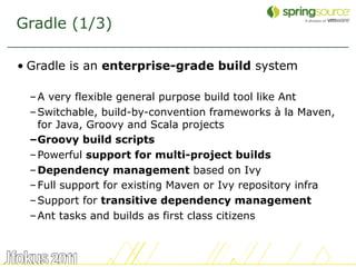 Gradle (1/3)

• Gradle is an enterprise-grade build system

 – A very flexible general purpose build tool like Ant
 – Switchable, build-by-convention frameworks à la Maven,
   for Java, Groovy and Scala projects
 –Groovy build scripts
 – Powerful support for multi-project builds
 – Dependency management based on Ivy
 – Full support for existing Maven or Ivy repository infra
 – Support for transitive dependency management
 – Ant tasks and builds as first class citizens



                                                             39
 