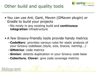Other build and quality tools

• You can use Ant, Gant, Maven (GMaven plugin) or
  Gradle to build your projects
  – fits nicely in any existing build and continuous
    integration infrastructure


• A few Groovy-friendly tools provide handy metrics
  – CodeNarc: provides various rules for static analysis of
    your Groovy codebase (style, size, braces, naming...)
  – GMetrics: code metrics
  – Simian: detects duplication in your Groovy code base
  – Cobertura, Clover: give code coverage metrics



                                                              42
 
