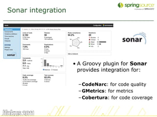 Sonar integration




                    • A Groovy plugin for Sonar
                      provides integration for:

                      – CodeNarc: for code quality
                      – GMetrics: for metrics
                      – Cobertura: for code coverage


                                                   48
 