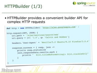 HTTPBuilder (1/3)

• HTTPBuilder provides a convenient builder API for
  complex HTTP requests
                                                           )
 def http = new HTTP Builder( 'http://ajax.googleapis.com'

 http.request(GET, JSON) {
                                           '
     uri.path = '/ajax/services/search/web
                                             Hobbes']
     ur i.query = [v: '1.0', q: 'Calvin and
                                                         refox/3.0.4'
     headers.'User- Agent' = 'Mozilla/5.0 Ubuntu/8.10 Fi

     response.success = { resp, json ->
         println resp.statusLine
         json.responseData.results.each {                       l}"
             println " ${ it.titleNoFormatting}: ${it.visibleUr
         }
     }
 }


                                                                        50
 