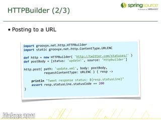 HTTPBuilder (2/3)

• Posting to a URL

     import groovyx.net.http.HTTPBuilder
                                              pe.URLENC
     import static groovyx.net.http.ContentTy
      
                                                 r.com/statuses/' )
     de f http = new HTTPBuilder( 'http://twitte
                                                     tpbuilder']
     def po stBody = [status: 'update!', source: 'ht
                                               tBody,
      http.post( path: 'update.xml', body: pos
                                                  resp ‐>
                  requestContentType: URLENC ) { 
       
                                                          ine}"
          printl n "Tweet response status: ${resp.statusL
                                                200
          assert resp.statusLine.statusCode ==
      }




                                                                      51
 