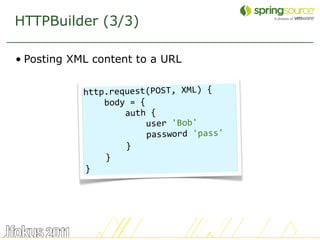 HTTPBuilder (3/3)

• Posting XML content to a URL


            http.request(POST, XML) {
                body = {
                    auth {
                        user 'Bob'
                        password 'pass'
                    }
                }
            }




                                          52
 