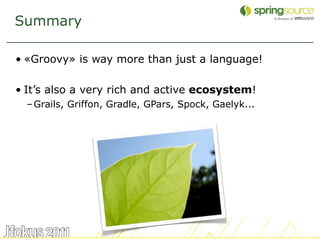 Summary

• «Groovy» is way more than just a language!

• It’s also a very rich and active ecosystem!
  – Grails, Griffon, Gradle, GPars, Spock, Gaelyk...




                                                       58
 