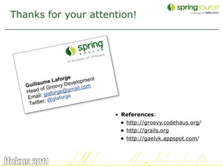 Thanks for your attention!




                      e
              e Laforg velopment
   Gu illaum oovy De         m
          of Gr e@gmail.co
   Head laforg
    E mail: g glaforge
              @
    T witter:

                                   • References:
                                    • http://groovy.codehaus.org/
                                    • http://grails.org
                                    • http://gaelyk.appspot.com/


                                                                    60
 