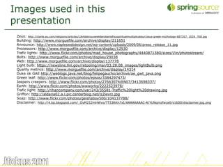Images used in this
presentation
 Zeus: http://clarte.eu.com/religions/articles/LArtdetrouveretderoberleFeuspirituelmultiplicateur/zeus-greek-mythology-687267_1024_768.jpg
 Building: http://www.morguefile.com/archive/display/211651
 Announce: http://www.napleswebdesign.net/wp-content/uploads/2009/06/press_release_11.jpg
 Processors: http://www.morguefile.com/archive/display/12930
 Trafic lights: http://www.flickr.com/photos/mad_house_photography/4440871380/sizes/l/in/photostream/
 Bolts: http://www.morguefile.com/archive/display/29038
 Web: http://www.morguefile.com/archive/display/137778
 Light bulb: https://newsline.llnl.gov/retooling/mar/03.28.08_images/lightBulb.png
 Quality metrics: http://www.morguefile.com/archive/display/14314
 Duke ok GAE http://weblogs.java.net/blog/felipegaucho/archive/ae_gwt_java.png
 Green leaf: http://www.flickr.com/photos/epsos/3384297473/
 Jeepers creepers: http://www.flickr.com/photos/27663074@N07/3413698337/
 Earth: http://www.flickr.com/photos/wwworks/2222523978/
 Trafic light: http://rihancompany.com/var/243/35581-Traffic%20light%20drawing.jpg
 Griffon: http://aldaria02.a.l.pic.centerblog.net/lz2levrz.jpg
 Soap: http://www.flickr.com/photos/geishaboy500/104137788/
 Disclaimer: http://4.bp.blogspot.com/_OyM252mHWvo/TT53ltKn7xI/AAAAAAAAC-A/YUNqmzfwce0/s1600/disclaimer.jpg.png




                                                                                                                                             61
 