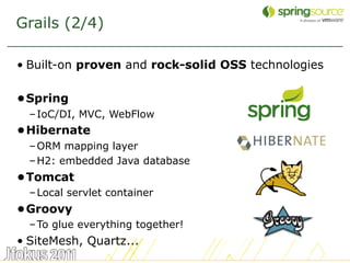 Grails (2/4)

• Built-on proven and rock-solid OSS technologies

•Spring
  – IoC/DI, MVC, WebFlow
•Hibernate
  – ORM mapping layer
  – H2: embedded Java database
•Tomcat
  – Local servlet container
•Groovy
  – To glue everything together!
• SiteMesh, Quartz...
                                                    7
 