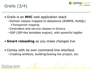 Grails (3/4)

• Grails is an MVC web application stack
  – Domain classes mapped to datastores (RDBMS, NoSQL)
    •Transparent mapping
  – Controllers and service classes in Groovy
  – GSP (JSP-like template engine), with powerful taglibs


• Smart reloading as you make changes live

• Comes with its own command-line interface
  – Creating artifacts, building/testing the project, etc.



                                                             8
 