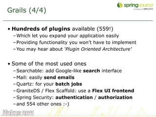Grails (4/4)

• Hundreds of plugins available (559!)
 – Which let you expand your application easily
 – Providing functionality you won’t have to implement
 – You may hear about ‘Plugin Oriented Architecture’


• Some of the most used ones
 – Searchable: add Google-like search interface
 – Mail: easily send emails
 – Quartz: for your batch jobs
 – GraniteDS / Flex Scaffold: use a Flex UI frontend
 – Spring Security: authentication / authorization
 – and 554 other ones :-)

                                                         9
 