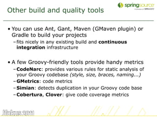 Other build and quality tools

• You can use Ant, Gant, Maven (GMaven plugin) or
  Gradle to build your projects
  – fits ...