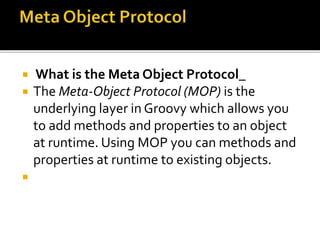  What is the Meta Object Protocol_
 The Meta-Object Protocol (MOP) is the
underlying layer in Groovy which allows you
to add methods and properties to an object
at runtime. Using MOP you can methods and
properties at runtime to existing objects.

 
