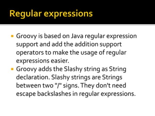  Groovy is based on Java regular expression
support and add the addition support
operators to make the usage of regular
expressions easier.
 Groovy adds the Slashy string as String
declaration. Slashy strings are Strings
between two "/" signs.They don't need
escape backslashes in regular expressions.
 