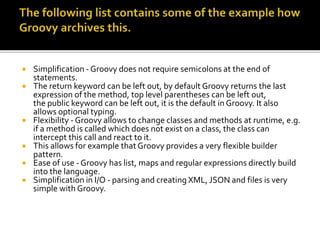  Simplification - Groovy does not require semicolons at the end of
statements.
 The return keyword can be left out, by default Groovy returns the last
expression of the method, top level parentheses can be left out,
the public keyword can be left out, it is the default in Groovy. It also
allows optional typing.
 Flexibility - Groovy allows to change classes and methods at runtime, e.g.
if a method is called which does not exist on a class, the class can
intercept this call and react to it.
 This allows for example that Groovy provides a very flexible builder
pattern.
 Ease of use - Groovy has list, maps and regular expressions directly build
into the language.
 Simplification in I/O - parsing and creating XML, JSON and files is very
simple with Groovy.
 