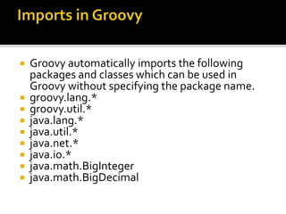  Groovy automatically imports the following
packages and classes which can be used in
Groovy without specifying the package name.
 groovy.lang.*
 groovy.util.*
 java.lang.*
 java.util.*
 java.net.*
 java.io.*
 java.math.BigInteger
 java.math.BigDecimal
 
