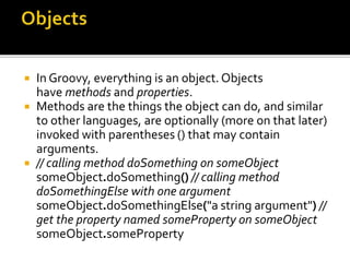  In Groovy, everything is an object. Objects
have methods and properties.
 Methods are the things the object can do, and similar
to other languages, are optionally (more on that later)
invoked with parentheses () that may contain
arguments.
 // calling method doSomething on someObject
someObject.doSomething() // calling method
doSomethingElse with one argument
someObject.doSomethingElse("a string argument") //
get the property named someProperty on someObject
someObject.someProperty
 