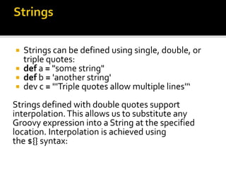  Strings can be defined using single, double, or
triple quotes:
 def a = "some string"
 def b = 'another string'
 dev c = '''Triple quotes allow multiple lines''‘
Strings defined with double quotes support
interpolation.This allows us to substitute any
Groovy expression into a String at the specified
location. Interpolation is achieved using
the ${} syntax:
 