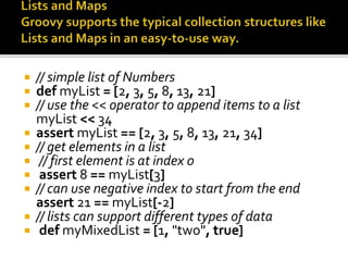  // simple list of Numbers
 def myList = [2, 3, 5, 8, 13, 21]
 // use the << operator to append items to a list
myList << 34
 assert myList == [2, 3, 5, 8, 13, 21, 34]
 // get elements in a list
 // first element is at index 0
 assert 8 == myList[3]
 // can use negative index to start from the end
assert 21 == myList[-2]
 // lists can support different types of data
 def myMixedList = [1, "two", true]
 