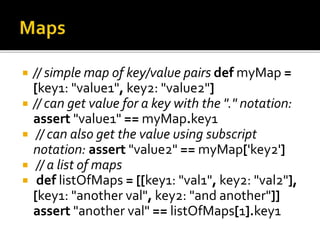  // simple map of key/value pairs def myMap =
[key1: "value1", key2: "value2"]
 // can get value for a key with the "." notation:
assert "value1" == myMap.key1
 // can also get the value using subscript
notation: assert "value2" == myMap['key2']
 // a list of maps
 def listOfMaps = [[key1: "val1", key2: "val2"],
[key1: "another val", key2: "and another"]]
assert "another val" == listOfMaps[1].key1
 
