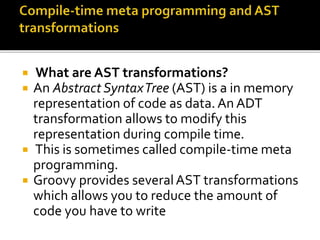  What are AST transformations?
 An Abstract SyntaxTree (AST) is a in memory
representation of code as data.An ADT
transformation allows to modify this
representation during compile time.
 This is sometimes called compile-time meta
programming.
 Groovy provides severalAST transformations
which allows you to reduce the amount of
code you have to write
 