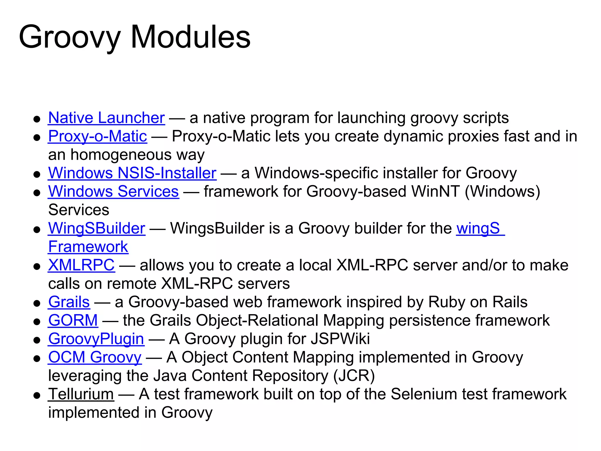Groovy Modules

 Native Launcher — a native program for launching groovy scripts
 Proxy-o-Matic — Proxy-o-Matic lets you create dynamic proxies fast and in
 an homogeneous way
 Windows NSIS-Installer — a Windows-specific installer for Groovy
 Windows Services — framework for Groovy-based WinNT (Windows)
 Services
 WingSBuilder — WingsBuilder is a Groovy builder for the wingS
 Framework
 XMLRPC — allows you to create a local XML-RPC server and/or to make
 calls on remote XML-RPC servers
 Grails — a Groovy-based web framework inspired by Ruby on Rails
 GORM — the Grails Object-Relational Mapping persistence framework
 GroovyPlugin — A Groovy plugin for JSPWiki
 OCM Groovy — A Object Content Mapping implemented in Groovy
 leveraging the Java Content Repository (JCR)
 Tellurium — A test framework built on top of the Selenium test framework
 implemented in Groovy
 