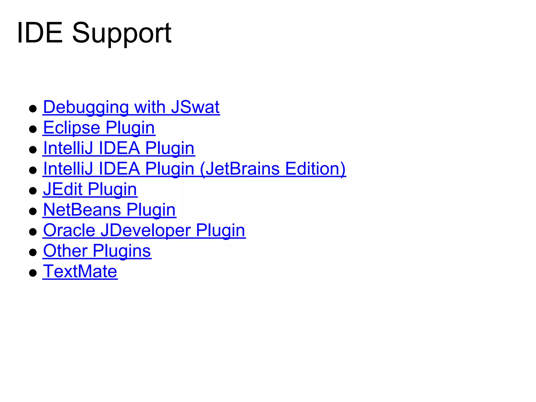 IDE Support

 Debugging with JSwat
 Eclipse Plugin
 IntelliJ IDEA Plugin
 IntelliJ IDEA Plugin (JetBrains Edition)
 JEdit Plugin
 NetBeans Plugin
 Oracle JDeveloper Plugin
 Other Plugins
 TextMate
 