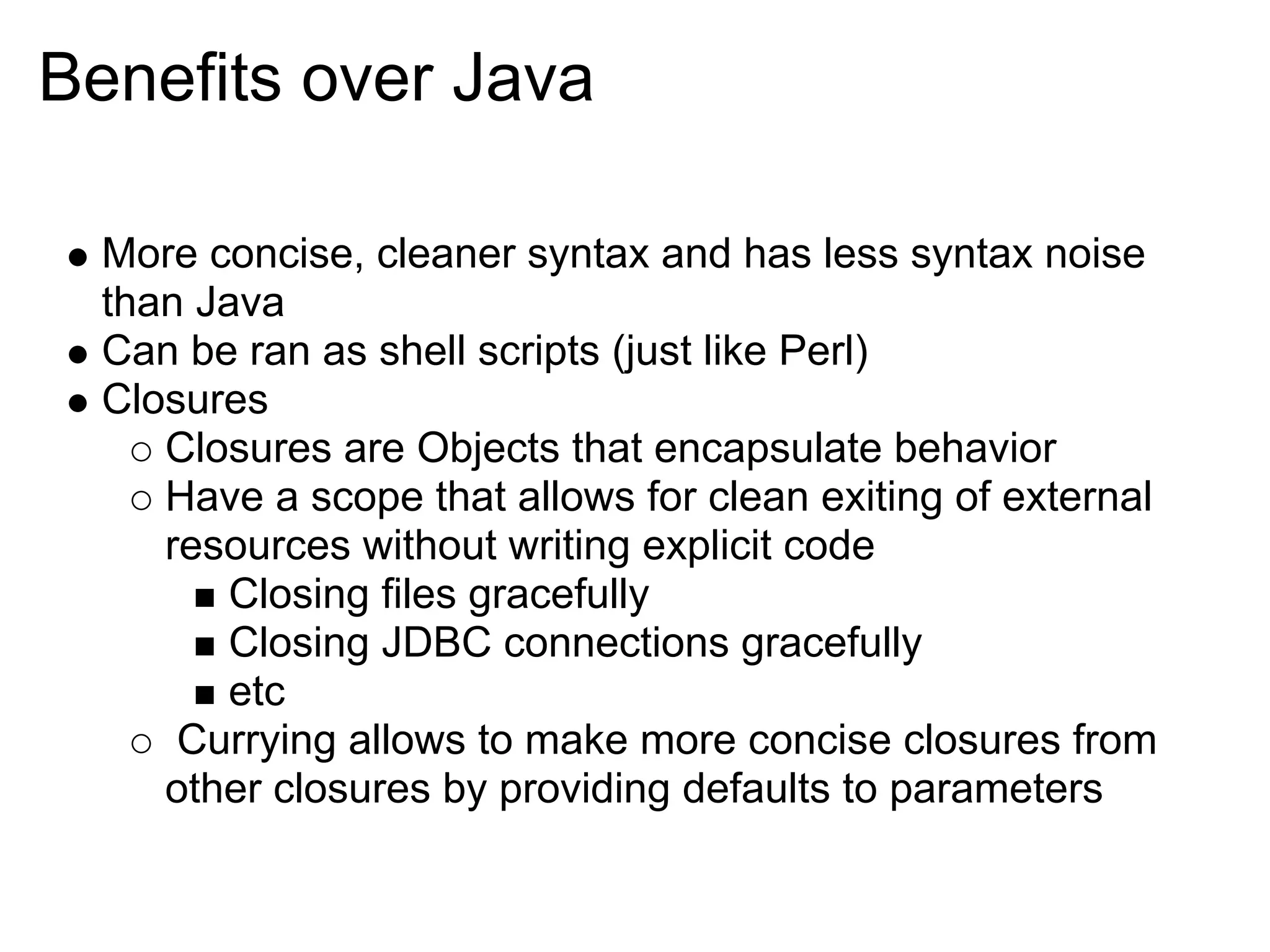 Benefits over Java

  More concise, cleaner syntax and has less syntax noise
  than Java
  Can be ran as shell scripts (just like Perl)
  Closures
     Closures are Objects that encapsulate behavior
     Have a scope that allows for clean exiting of external
     resources without writing explicit code
         Closing files gracefully
         Closing JDBC connections gracefully
         etc
      Currying allows to make more concise closures from
     other closures by providing defaults to parameters
 