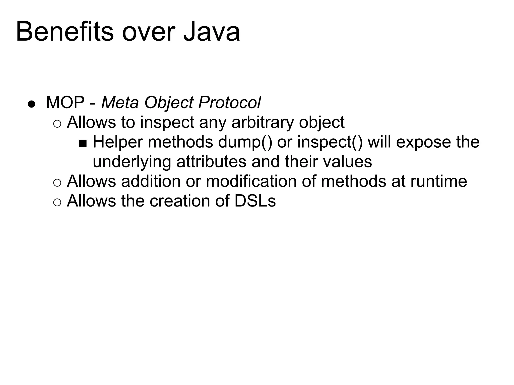 Benefits over Java

  MOP - Meta Object Protocol
    Allows to inspect any arbitrary object
        Helper methods dump() or inspect() will expose the
        underlying attributes and their values
    Allows addition or modification of methods at runtime
    Allows the creation of DSLs
 