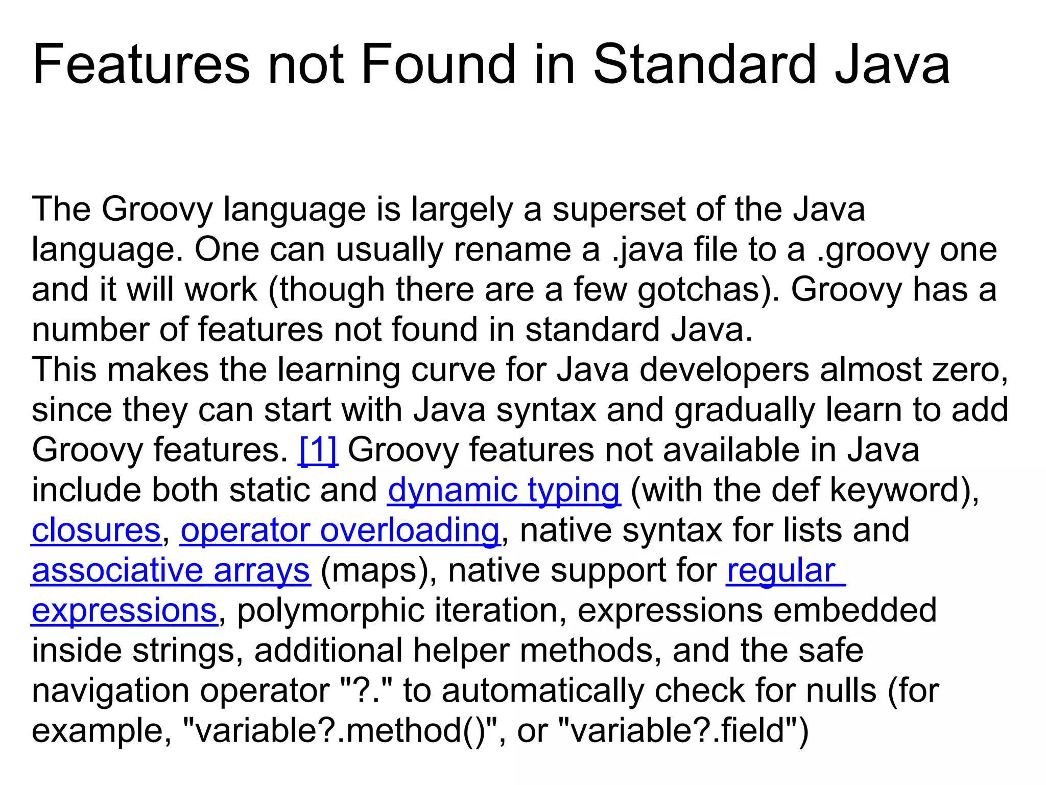 Features not Found in Standard Java

The Groovy language is largely a superset of the Java
language. One can usually rename a .java file to a .groovy one
and it will work (though there are a few gotchas). Groovy has a
number of features not found in standard Java.
This makes the learning curve for Java developers almost zero,
since they can start with Java syntax and gradually learn to add
Groovy features. [1] Groovy features not available in Java
include both static and dynamic typing (with the def keyword),
closures, operator overloading, native syntax for lists and
associative arrays (maps), native support for regular
expressions, polymorphic iteration, expressions embedded
inside strings, additional helper methods, and the safe
navigation operator "?." to automatically check for nulls (for
example, "variable?.method()", or "variable?.field")
 
