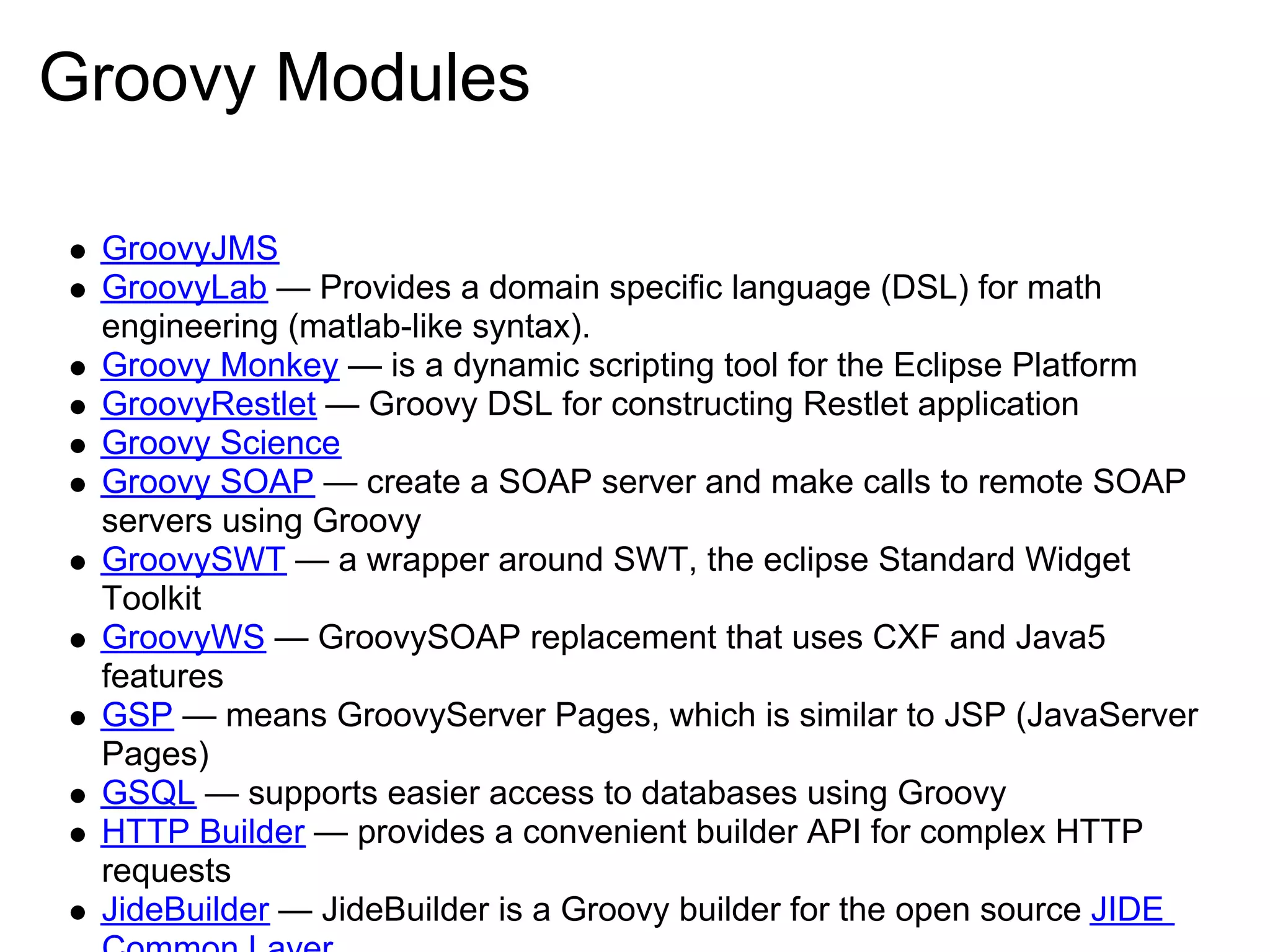 Groovy Modules

 GroovyJMS
 GroovyLab — Provides a domain specific language (DSL) for math
 engineering (matlab-like syntax).
 Groovy Monkey — is a dynamic scripting tool for the Eclipse Platform
 GroovyRestlet — Groovy DSL for constructing Restlet application
 Groovy Science
 Groovy SOAP — create a SOAP server and make calls to remote SOAP
 servers using Groovy
 GroovySWT — a wrapper around SWT, the eclipse Standard Widget
 Toolkit
 GroovyWS — GroovySOAP replacement that uses CXF and Java5
 features
 GSP — means GroovyServer Pages, which is similar to JSP (JavaServer
 Pages)
 GSQL — supports easier access to databases using Groovy
 HTTP Builder — provides a convenient builder API for complex HTTP
 requests
 JideBuilder — JideBuilder is a Groovy builder for the open source JIDE
 
