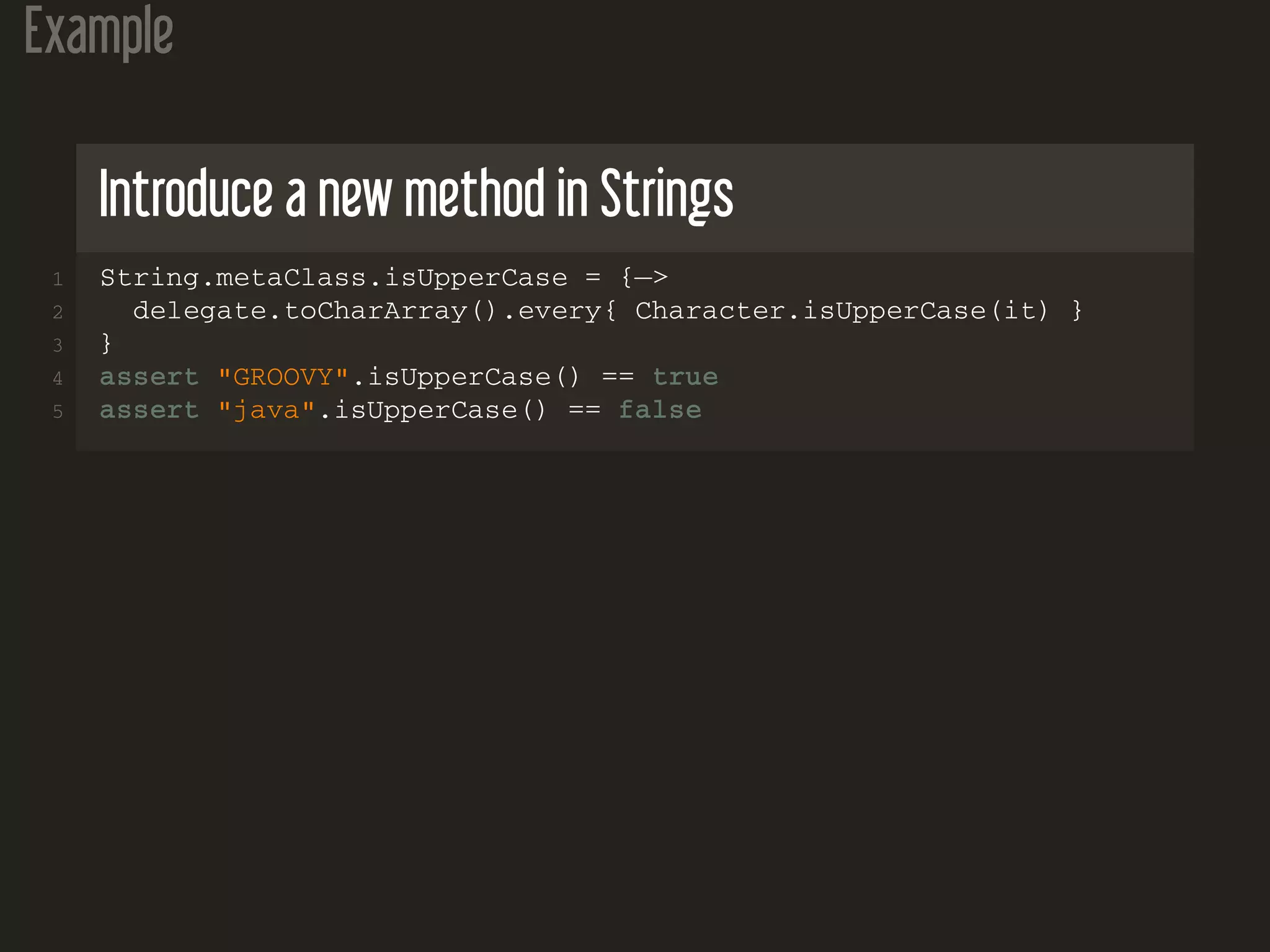 Example Introduce a new method in Strings 1 String.metaClass.isUpperCase = {−> 2 delegate.toCharArray().every{ Character.isUpperCase(it) } 3 } 4 assert "GROOVY".isUpperCase() == true 5 assert "java".isUpperCase() == false 