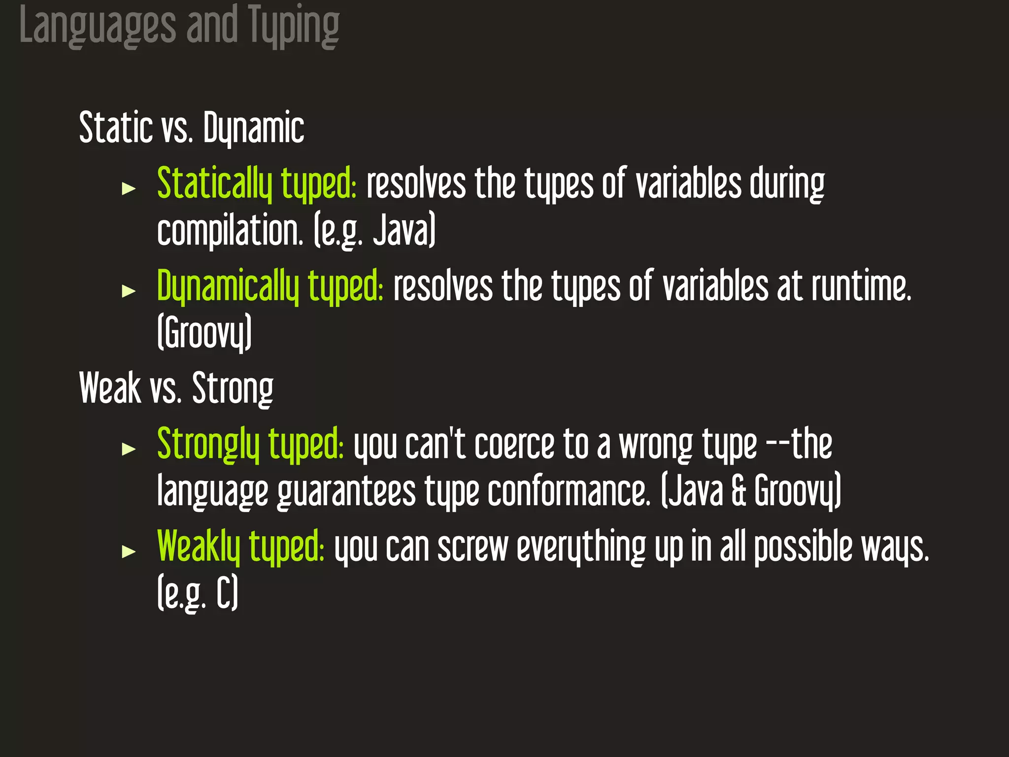 Languages and Typing Static vs. Dynamic Statically typed: resolves the types of variables during compilation. (e.g. Java) Dynamically typed: resolves the types of variables at runtime. (Groovy) Weak vs. Strong Strongly typed: you can't coerce to a wrong type --the language guarantees type conformance. (Java & Groovy) Weakly typed: you can screw everything up in all possible ways. (e.g. C) 