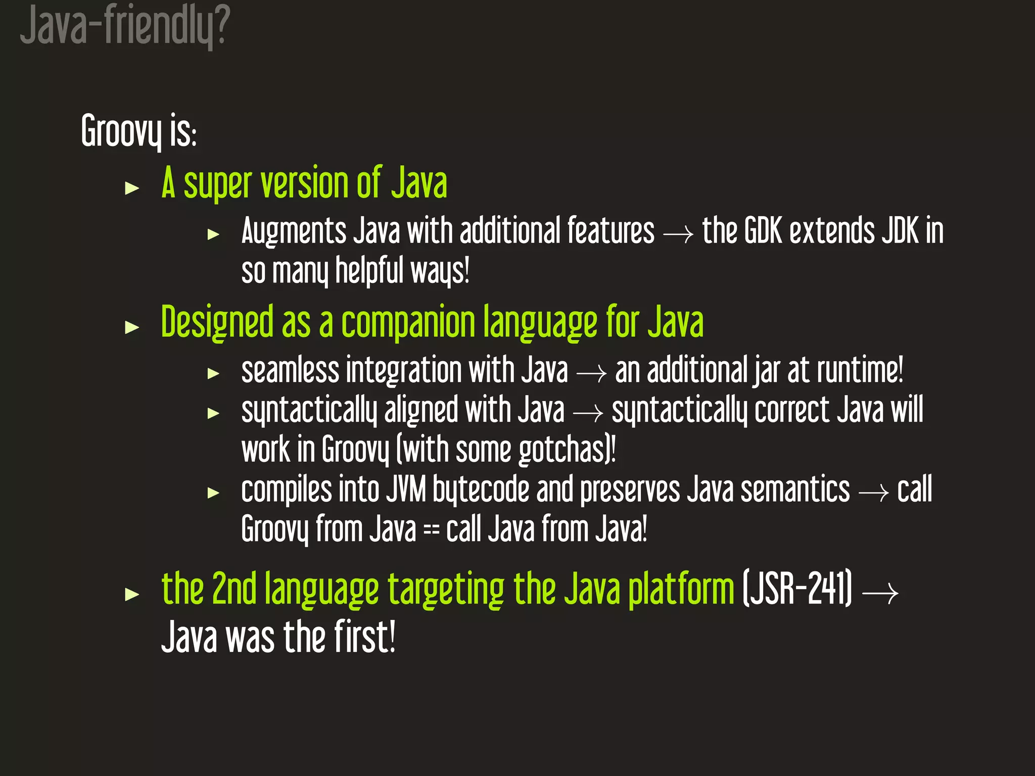 Java-friendly? Groovy is: A super version of Java Augments Java with additional features → the GDK extends JDK in so many helpful ways! Designed as a companion language for Java seamless integration with Java → an additional jar at runtime! syntactically aligned with Java → syntactically correct Java will work in Groovy (with some gotchas)! compiles into JVM bytecode and preserves Java semantics → call Groovy from Java == call Java from Java! the 2nd language targeting the Java platform (JSR-241) → Java was the first! 