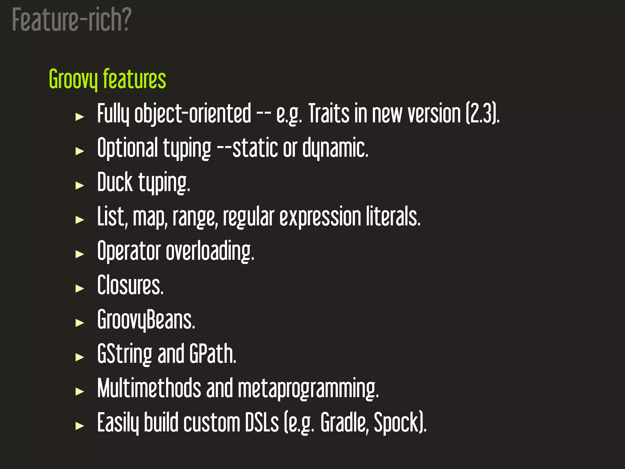 Feature-rich? Groovy features Fully object-oriented -- e.g. Traits in new version (2.3). Optional typing --static or dynamic. Duck typing. List, map, range, regular expression literals. Operator overloading. Closures. GroovyBeans. GString and GPath. Multimethods and metaprogramming. Easily build custom DSLs (e.g. Gradle, Spock). 