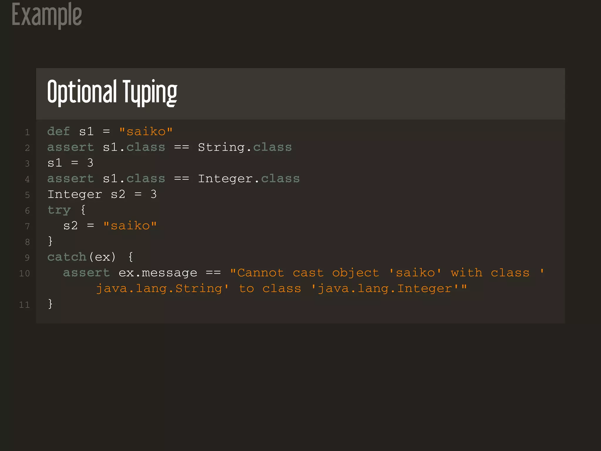 Example Optional Typing 1 def s1 = "saiko" 2 assert s1.class == String.class 3 s1 = 3 4 assert s1.class == Integer.class 5 Integer s2 = 3 6 try { 7 s2 = "saiko" 8 } 9 catch(ex) { 10 assert ex.message == "Cannot cast object 'saiko' with class ' java.lang.String' to class 'java.lang.Integer'" 11 } 