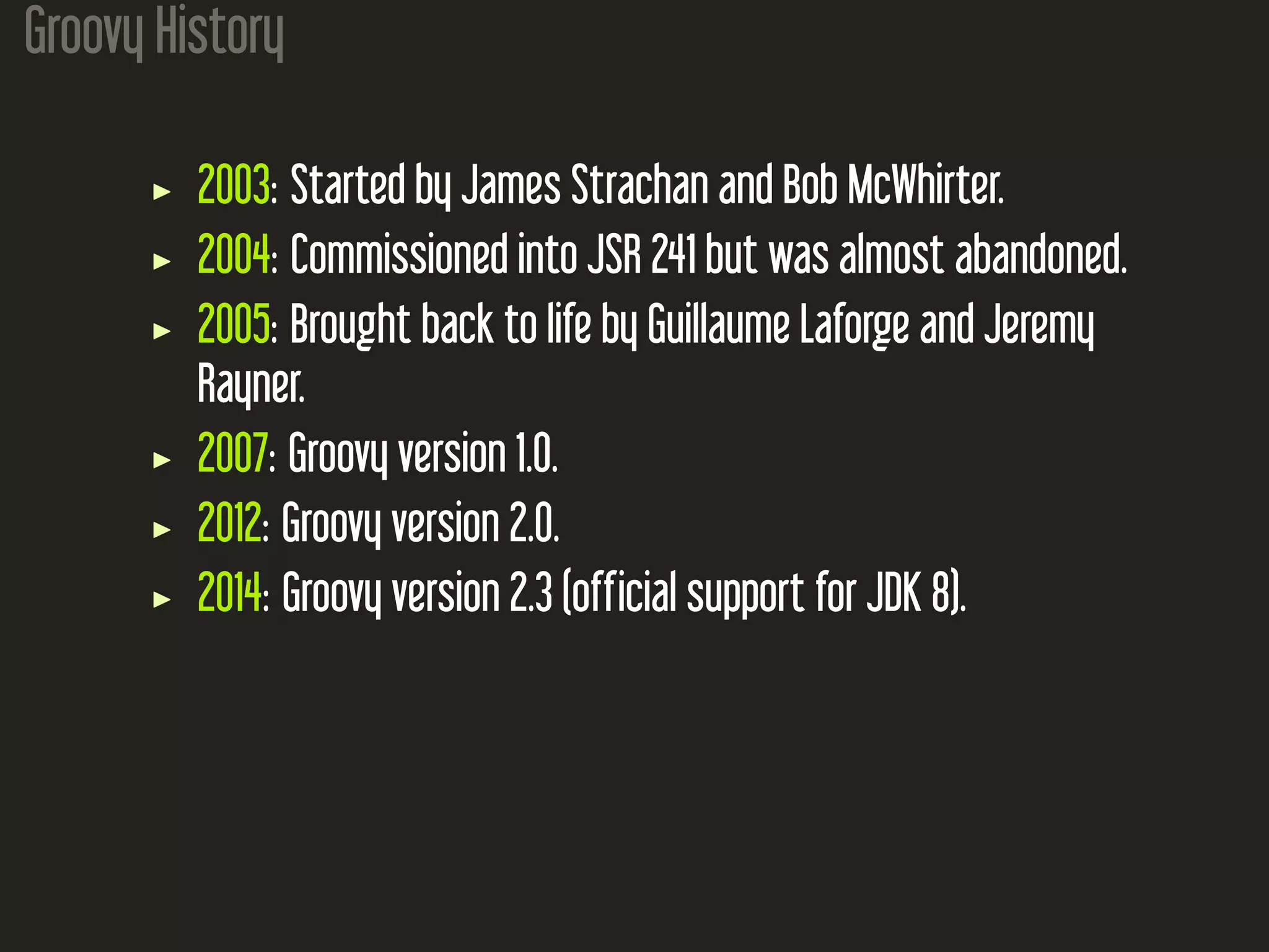 Groovy History 2003: Started by James Strachan and Bob McWhirter. 2004: Commissioned into JSR 241 but was almost abandoned. 2005: Brought back to life by Guillaume Laforge and Jeremy Rayner. 2007: Groovy version 1.0. 2012: Groovy version 2.0. 2014: Groovy version 2.3 (official support for JDK 8). 