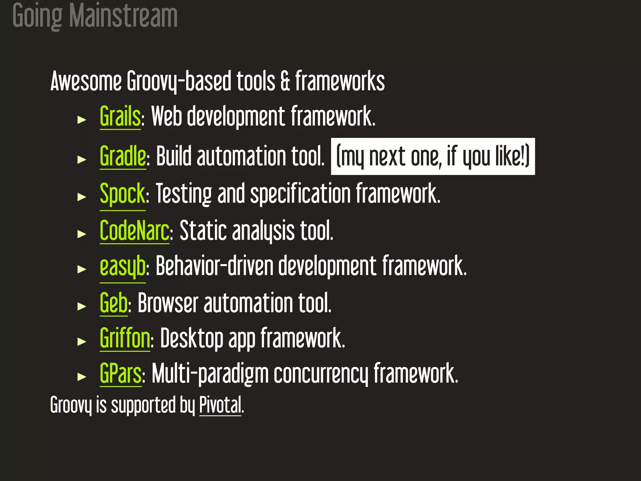 Going Mainstream Awesome Groovy-based tools & frameworks Grails: Web development framework. Gradle: Build automation tool. (my next one, if you like!) Spock: Testing and specification framework. CodeNarc: Static analysis tool. easyb: Behavior-driven development framework. Geb: Browser automation tool. Griffon: Desktop app framework. GPars: Multi-paradigm concurrency framework. Groovy is supported by Pivotal. 