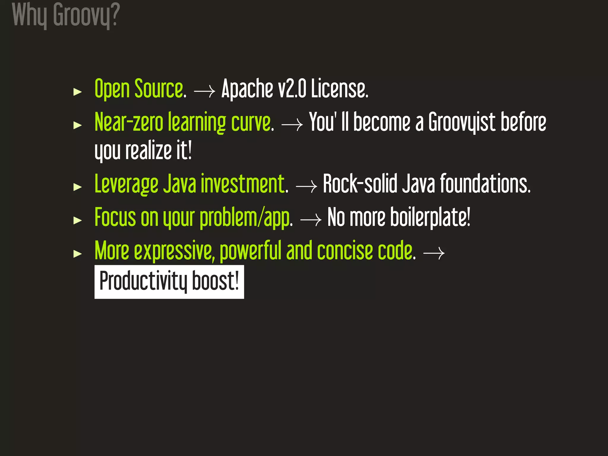 Why Groovy? Open Source. → Apache v2.0 License. Near-zero learning curve. → You' ll become a Groovyist before you realize it! Leverage Java investment. → Rock-solid Java foundations. Focus on your problem/app. → No more boilerplate! More expressive, powerful and concise code. → Productivity boost! 