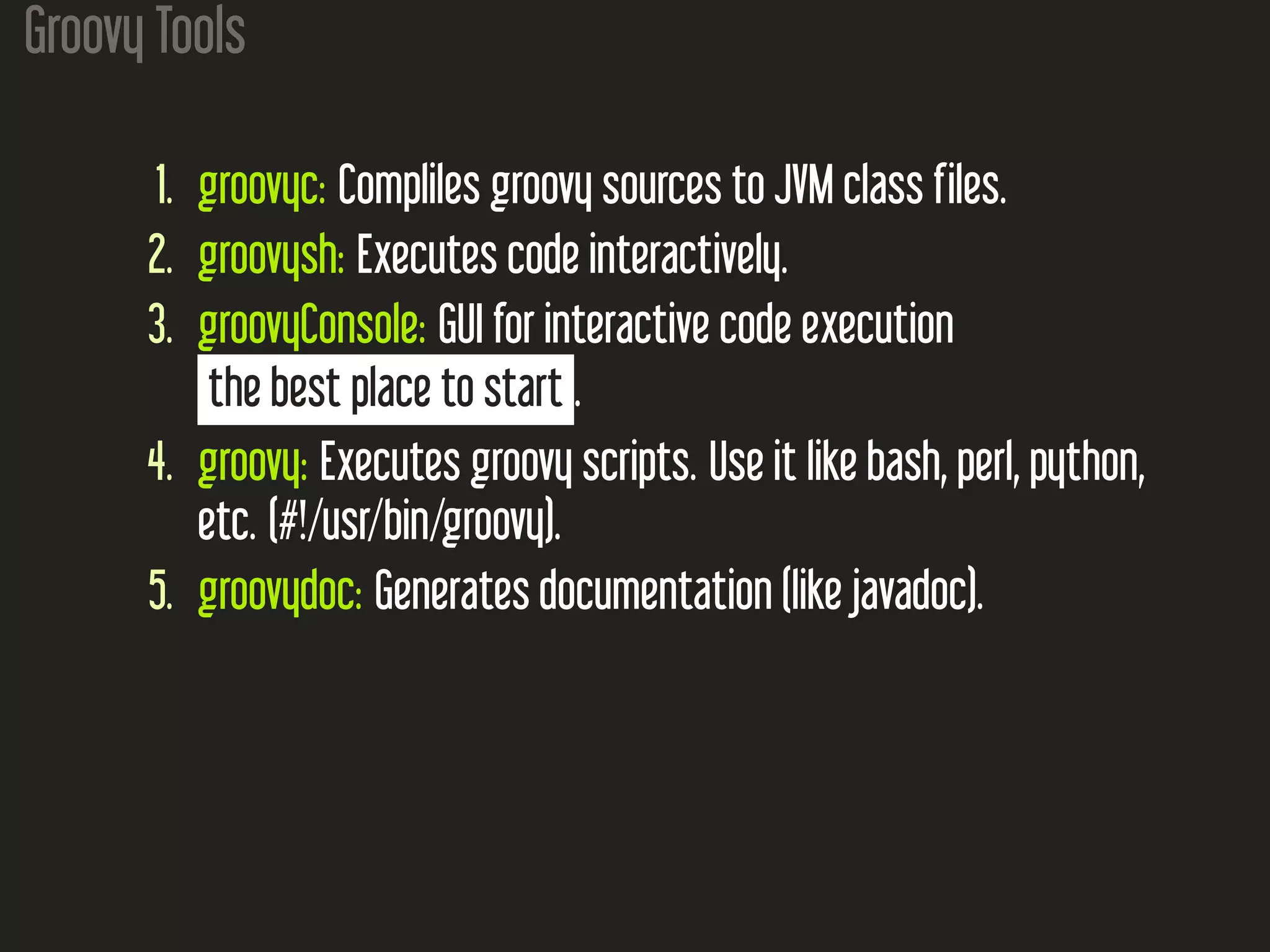 Groovy Tools 1. groovyc: Compliles groovy sources to JVM class files. 2. groovysh: Executes code interactively. 3. groovyConsole: GUI for interactive code execution the best place to start . 4. groovy: Executes groovy scripts. Use it like bash, perl, python, etc. (#!/usr/bin/groovy). 5. groovydoc: Generates documentation (like javadoc). 