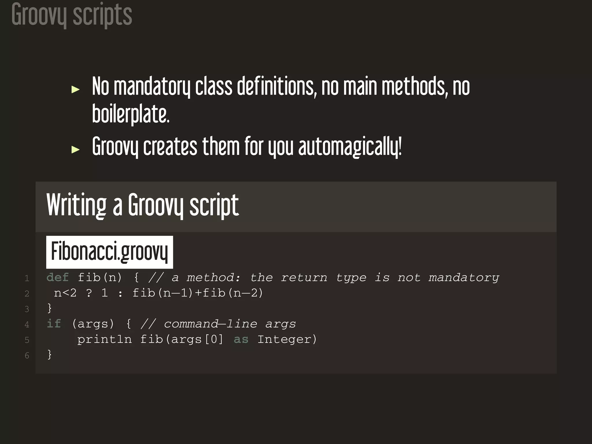 Groovy scripts No mandatory class definitions, no main methods, no boilerplate. Groovy creates them for you automagically! Writing a Groovy script Fibonacci.groovy 1 def fib(n) { // a method: the return type is not mandatory 2 n<2 ? 1 : fib(n−1)+fib(n−2) 3 } 4 if (args) { // command−line args 5 println fib(args[0] as Integer) 6 } 