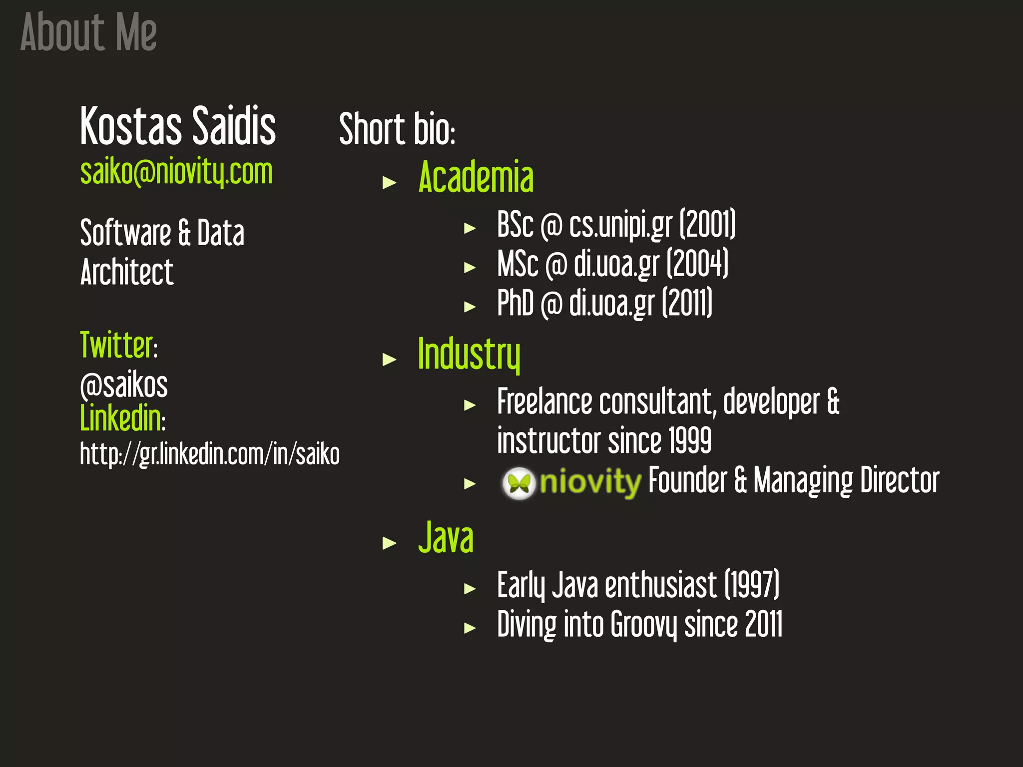 About Me Kostas Saidis saiko@niovity.com Software & Data Architect Twitter: @saikos Linkedin: http://gr.linkedin.com/in/saiko Short bio: Academia BSc @ cs.unipi.gr (2001) MSc @ di.uoa.gr (2004) PhD @ di.uoa.gr (2011) Industry Freelance consultant, developer & instructor since 1999 Founder & Managing Director Java Early Java enthusiast (1997) Diving into Groovy since 2011 