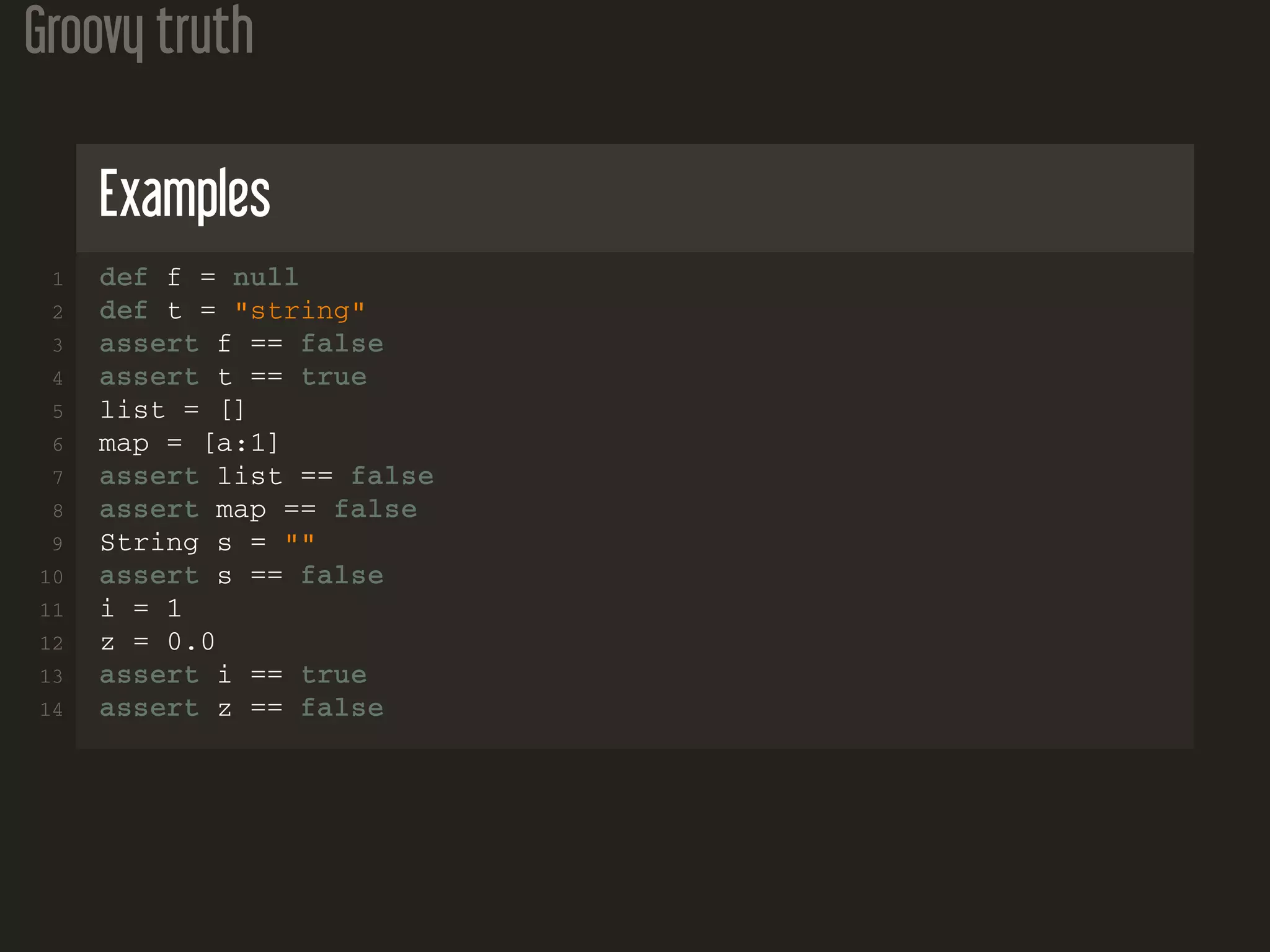 Groovy truth Examples 1 def f = null 2 def t = "string" 3 assert f == false 4 assert t == true 5 list = [] 6 map = [a:1] 7 assert list == false 8 assert map == false 9 String s = "" 10 assert s == false 11 i = 1 12 z = 0.0 13 assert i == true 14 assert z == false 